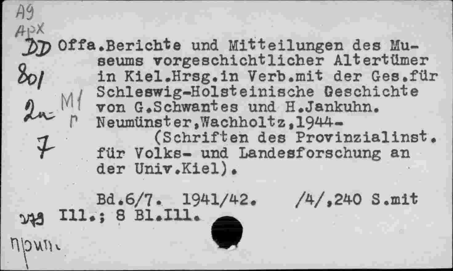 ﻿Offa.Berichte und Mitteilungen des Museums vorgeschichtlicher Altertümer in Kiel.Hrsg.in Verb.mit der Ges.für «</ Schleswig-Holsteinische Geschichte i': von G.Schwantes und H.Jankuhn.
Г Neumünster,Wachholtz,1944-(Schriften des Provinzialinst.
für Volks- und Landesforschung an der Univ.Kiel).
Bd.6/7. 1941/42.	/4/,240 S.mit
Ill.; 8 B1.I11. Ä
